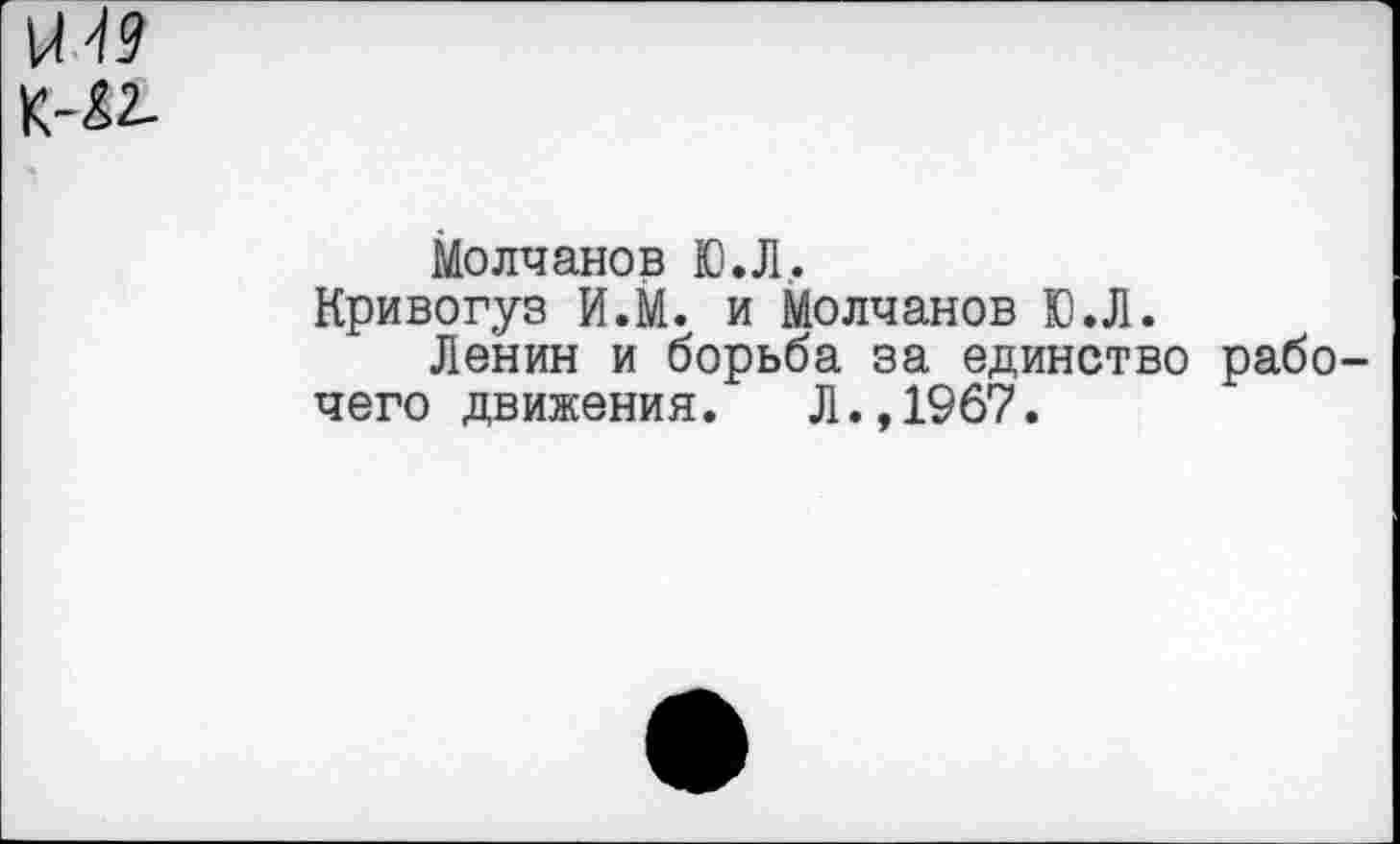 ﻿мм
К-£2-
Молчанов Ю.Л.
Кривогуз И.М. и Молчанов Ю.Л.
Ленин и борьба за единство рабо чего движения. Л.,1967.